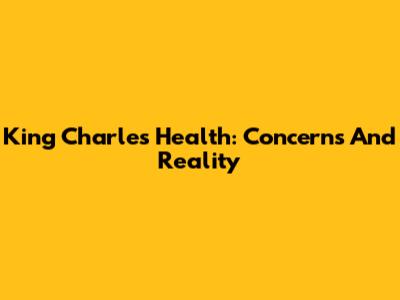King Charles' Health: Concerns And Reality