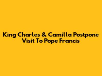 King Charles & Camilla Postpone Visit To Pope Francis