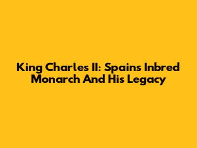 King Charles II: Spain's Inbred Monarch And His Legacy