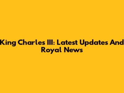 King Charles III: Latest Updates And Royal News
