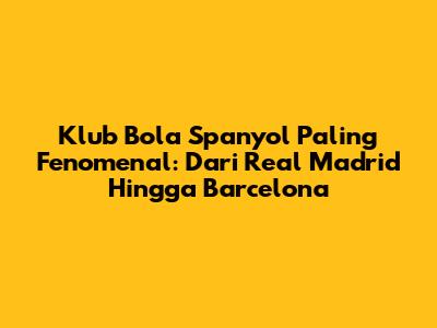 Klub Bola Spanyol Paling Fenomenal: Dari Real Madrid Hingga Barcelona