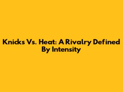 Knicks Vs. Heat: A Rivalry Defined By Intensity