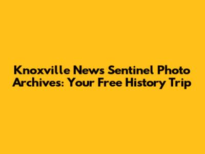 Knoxville News Sentinel Photo Archives: Your Free History Trip