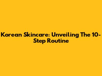 Korean Skincare: Unveiling The 10-Step Routine