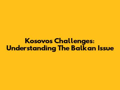 Kosovo's Challenges: Understanding The Balkan Issue