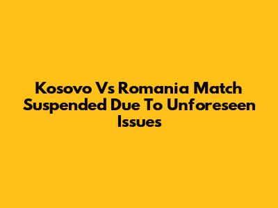 Kosovo Vs Romania Match Suspended Due To Unforeseen Issues