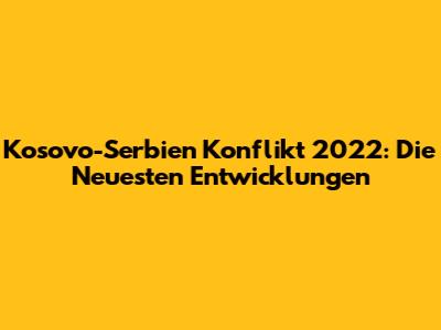 Kosovo-Serbien Konflikt 2022: Die Neuesten Entwicklungen