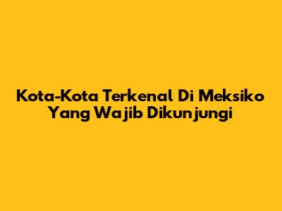 Kota-Kota Terkenal Di Meksiko Yang Wajib Dikunjungi
