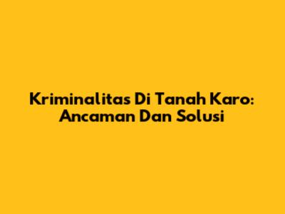 Kriminalitas Di Tanah Karo: Ancaman Dan Solusi