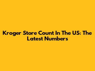 Kroger Store Count In The US: The Latest Numbers