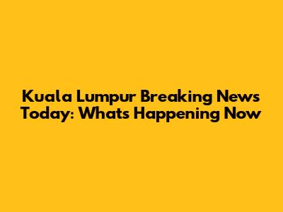 Kuala Lumpur Breaking News Today: What's Happening Now