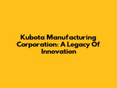 Kubota Manufacturing Corporation: A Legacy Of Innovation