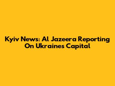 Kyiv News: Al Jazeera Reporting On Ukraine's Capital