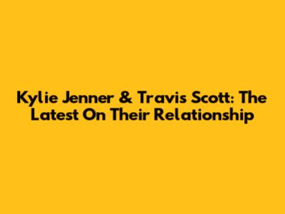Kylie Jenner & Travis Scott: The Latest On Their Relationship