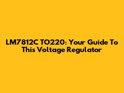 LM7812C TO220: Your Guide To This Voltage Regulator