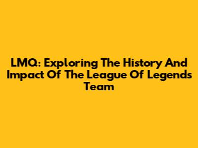 LMQ: Exploring The History And Impact Of The League Of Legends Team