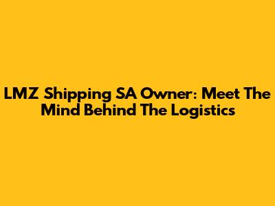 LMZ Shipping SA Owner: Meet The Mind Behind The Logistics