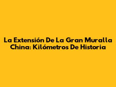 La Extensión De La Gran Muralla China: Kilómetros De Historia
