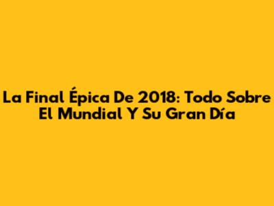 La Final Épica De 2018: Todo Sobre El Mundial Y Su Gran Día