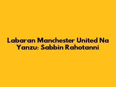 Labaran Manchester United Na Yanzu: Sabbin Rahotanni