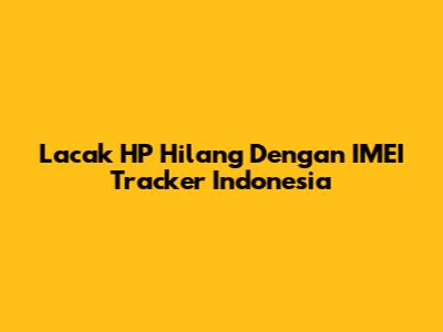 Lacak HP Hilang Dengan IMEI Tracker Indonesia