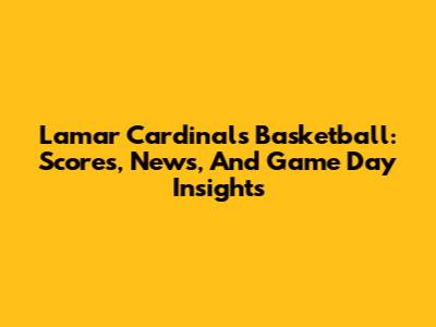 Lamar Cardinals Basketball: Scores, News, And Game Day Insights