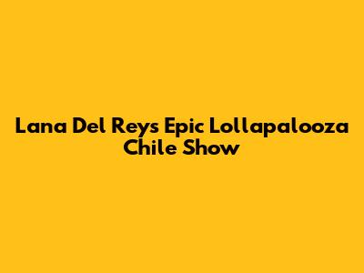 Lana Del Rey's Epic Lollapalooza Chile Show