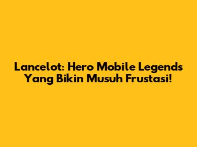 Lancelot: Hero Mobile Legends Yang Bikin Musuh Frustasi!