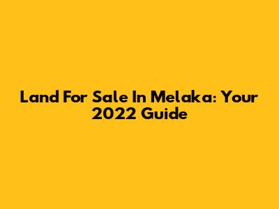 Land For Sale In Melaka: Your 2022 Guide