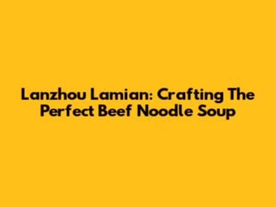Lanzhou Lamian: Crafting The Perfect Beef Noodle Soup