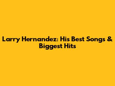 Larry Hernandez: His Best Songs & Biggest Hits