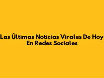 Las Últimas Noticias Virales De Hoy En Redes Sociales