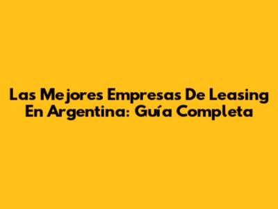 Las Mejores Empresas De Leasing En Argentina: Guía Completa
