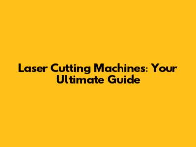 Laser Cutting Machines: Your Ultimate Guide