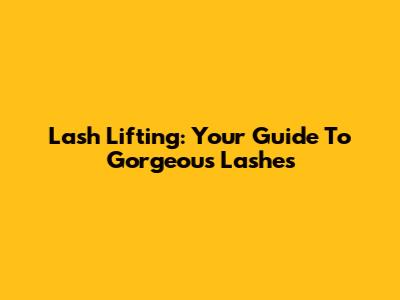 Lash Lifting: Your Guide To Gorgeous Lashes