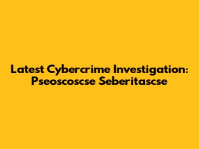 Latest Cybercrime Investigation: Pseoscoscse Seberitascse