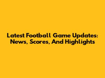 Latest Football Game Updates: News, Scores, And Highlights