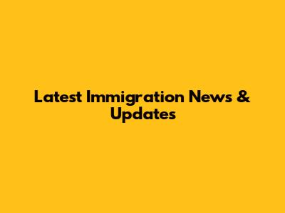 Latest Immigration News & Updates