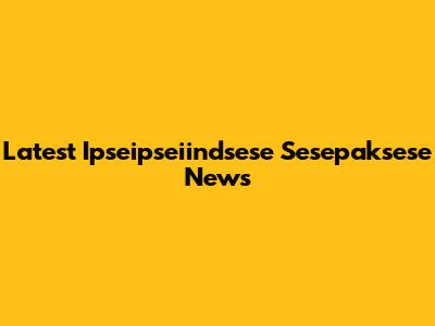 Latest Ipseipseiindsese Sesepaksese News