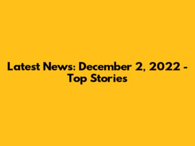 Latest News: December 2, 2022 - Top Stories