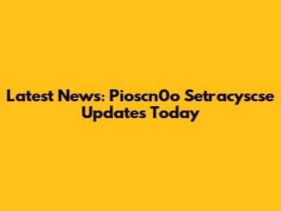 Latest News: Pioscn0o Setracyscse Updates Today