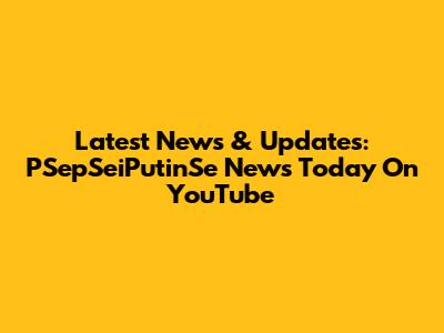 Latest News & Updates: PSepSeiPutinSe News Today On YouTube