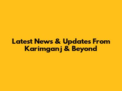 Latest News & Updates From Karimganj & Beyond