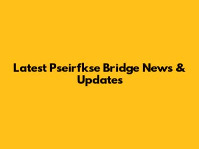 Latest Pseirfkse Bridge News & Updates