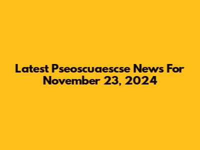 Latest Pseoscuaescse News For November 23, 2024