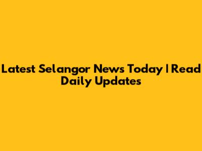 Latest Selangor News Today | Read Daily Updates