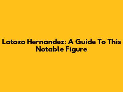 Latozo Hernandez: A Guide To This Notable Figure