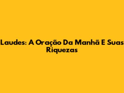 Laudes: A Oração Da Manhã E Suas Riquezas