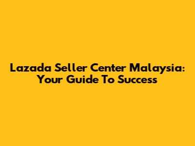 Lazada Seller Center Malaysia: Your Guide To Success