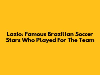 Lazio: Famous Brazilian Soccer Stars Who Played For The Team
